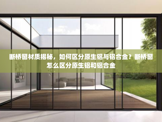 断桥窗材质揭秘，如何区分原生铝与铝合金？断桥窗怎么区分原生铝和铝合金