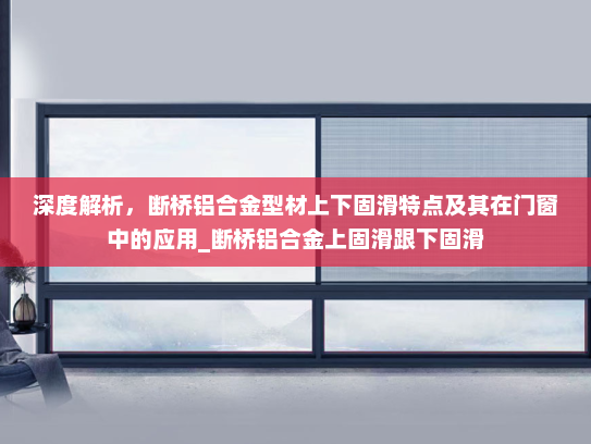 深度解析，断桥铝合金型材上下固滑特点及其在门窗中的应用_断桥铝合金上固滑跟下固滑