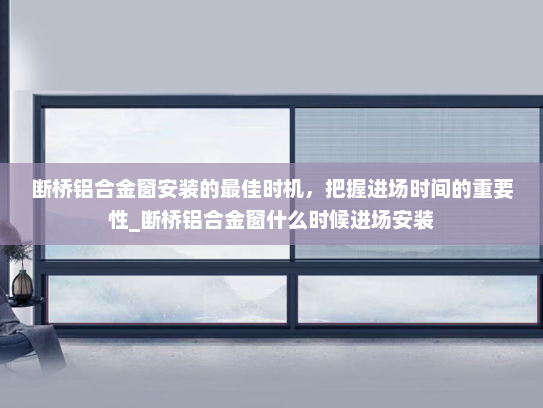断桥铝合金窗安装的最佳时机，把握进场时间的重要性_断桥铝合金窗什么时候进场安装