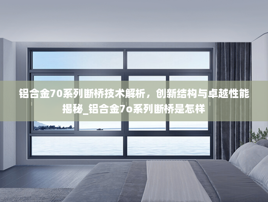 铝合金70系列断桥技术解析，创新结构与卓越性能揭秘_铝合金7o系列断桥是怎样