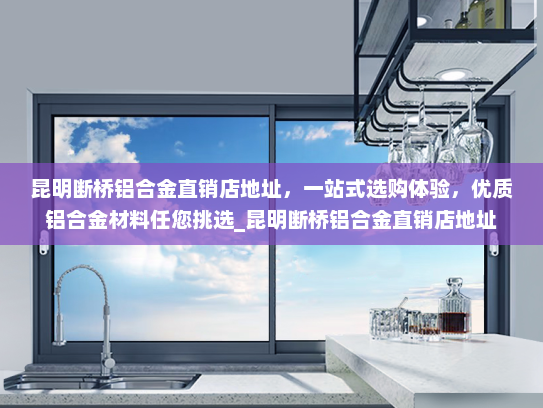 昆明断桥铝合金直销店地址，一站式选购体验，优质铝合金材料任您挑选_昆明断桥铝合金直销店地址
