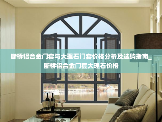 断桥铝合金门套与大理石门套价格分析及选购指南_断桥铝合金门套大理石价格
