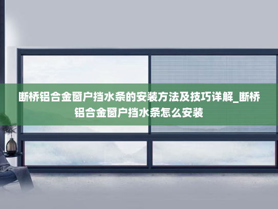 断桥铝合金窗户挡水条的安装方法及技巧详解_断桥铝合金窗户挡水条怎么安装