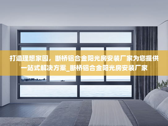 打造理想家园，断桥铝合金阳光房安装厂家为您提供一站式解决方案_断桥铝合金阳光房安装厂家