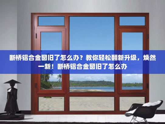 断桥铝合金窗旧了怎么办？教你轻松翻新升级，焕然一新！断桥铝合金窗旧了怎么办