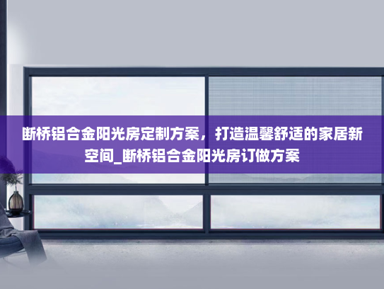 断桥铝合金阳光房定制方案，打造温馨舒适的家居新空间_断桥铝合金阳光房订做方案