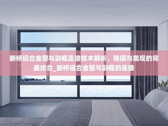 断桥铝合金窗与副框连接技术解析，稳固与美观的完美结合_断桥铝合金窗与副框的连接