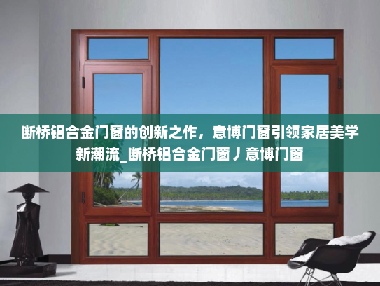 断桥铝合金门窗的创新之作，意博门窗引领家居美学新潮流_断桥铝合金门窗丿意博门窗