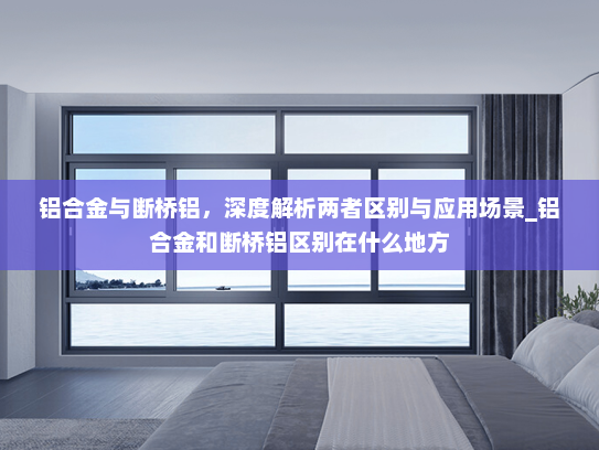 铝合金与断桥铝，深度解析两者区别与应用场景_铝合金和断桥铝区别在什么地方
