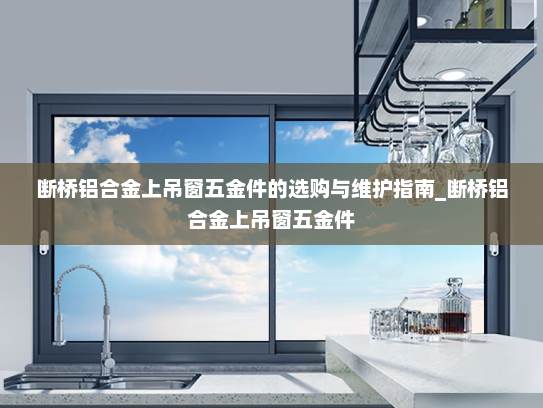 断桥铝合金上吊窗五金件的选购与维护指南_断桥铝合金上吊窗五金件 断桥铝合金上吊窗五金件的选购与维护指南_断桥铝合金上吊窗五金件