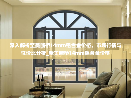 深入解析坚美断桥14mm铝合金价格，市场行情与性价比分析_坚美断桥14mm铝合金价格