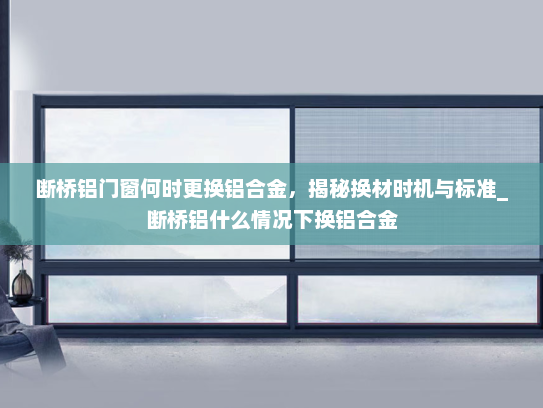 断桥铝门窗何时更换铝合金，揭秘换材时机与标准_断桥铝什么情况下换铝合金