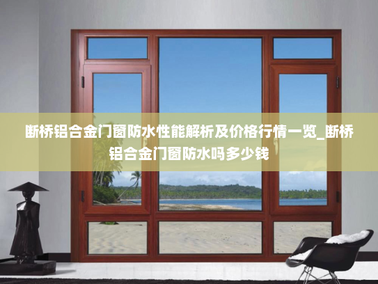 断桥铝合金门窗防水性能解析及价格行情一览_断桥铝合金门窗防水吗多少钱