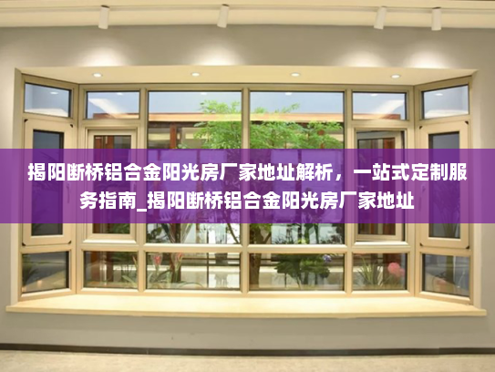 揭阳断桥铝合金阳光房厂家地址解析，一站式定制服务指南_揭阳断桥铝合金阳光房厂家地址