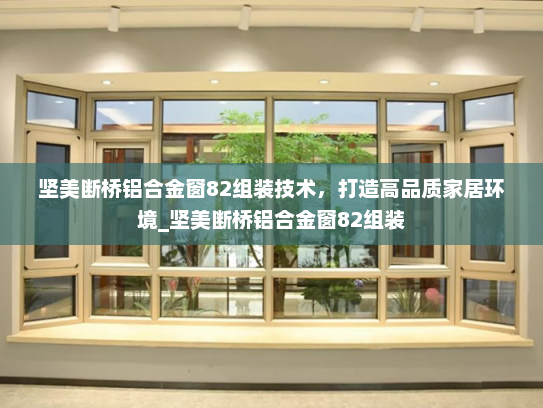 坚美断桥铝合金窗82组装技术，打造高品质家居环境_坚美断桥铝合金窗82组装