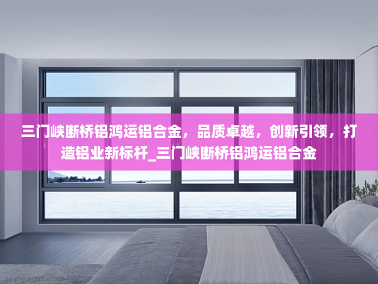 三门峡断桥铝鸿运铝合金，品质卓越，创新引领，打造铝业新标杆_三门峡断桥铝鸿运铝合金