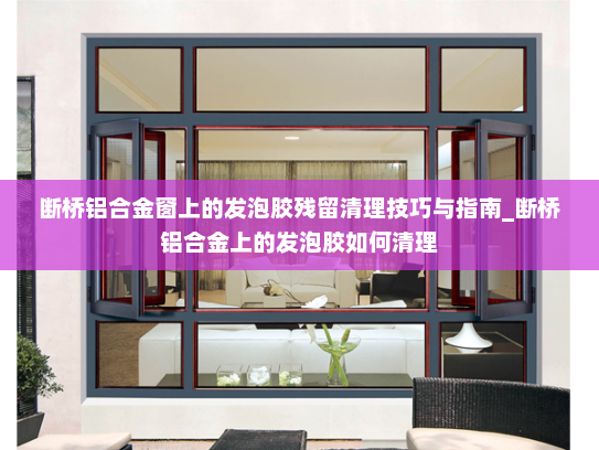 断桥铝合金窗上的发泡胶残留清理技巧与指南_断桥铝合金上的发泡胶如何清理