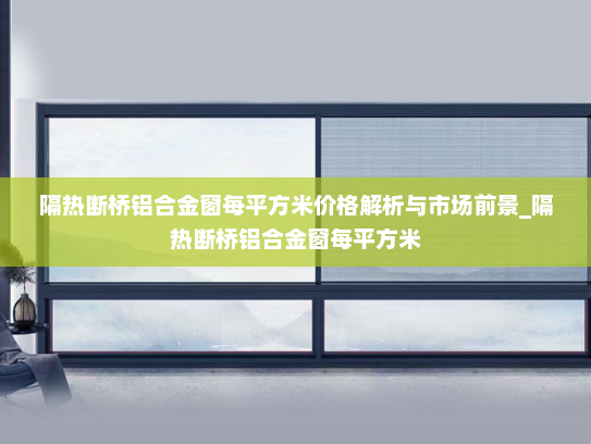 隔热断桥铝合金窗每平方米价格解析与市场前景_隔热断桥铝合金窗每平方米