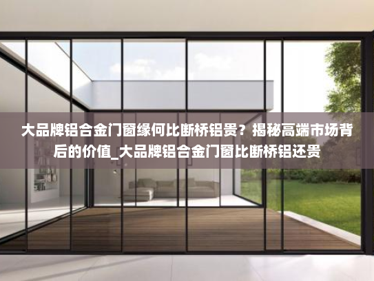 大品牌铝合金门窗缘何比断桥铝贵？揭秘高端市场背后的价值_大品牌铝合金门窗比断桥铝还贵