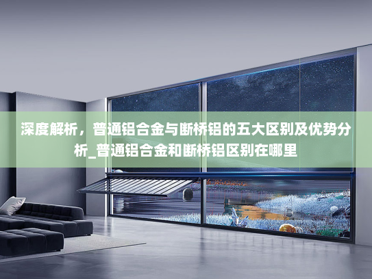 深度解析，普通铝合金与断桥铝的五大区别及优势分析_普通铝合金和断桥铝区别在哪里