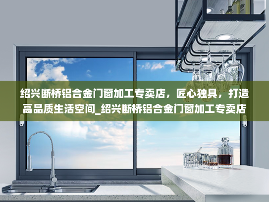 绍兴断桥铝合金门窗加工专卖店，匠心独具，打造高品质生活空间_绍兴断桥铝合金门窗加工专卖店