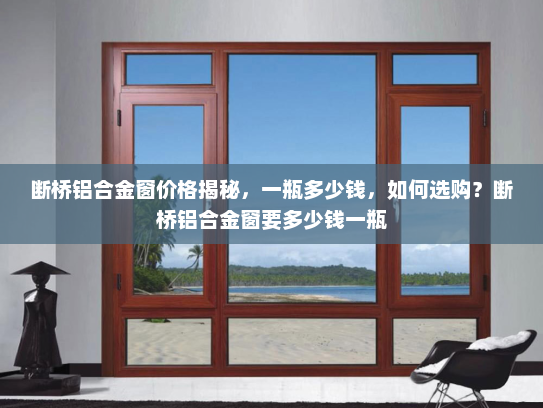 断桥铝合金窗价格揭秘，一瓶多少钱，如何选购？断桥铝合金窗要多少钱一瓶