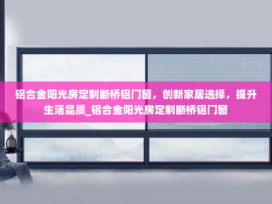 铝合金阳光房定制断桥铝门窗，创新家居选择，提升生活品质_铝合金阳光房定制断桥铝门窗