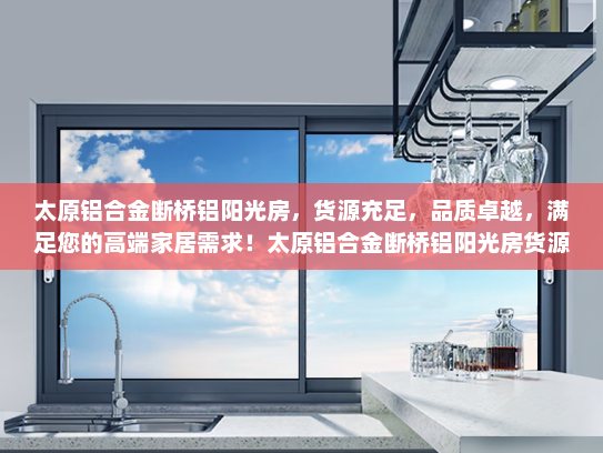 太原铝合金断桥铝阳光房，货源充足，品质卓越，满足您的高端家居需求！太原铝合金断桥铝阳光房货源充足