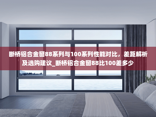 断桥铝合金窗88系列与100系列性能对比，差距解析及选购建议_断桥铝合金窗88比100差多少