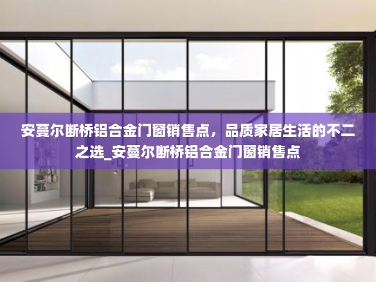 安蔓尔断桥铝合金门窗销售点，品质家居生活的不二之选_安蔓尔断桥铝合金门窗销售点