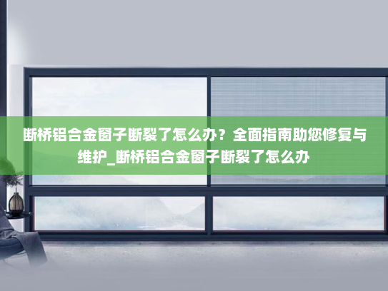 断桥铝合金窗子断裂了怎么办？全面指南助您修复与维护_断桥铝合金窗子断裂了怎么办