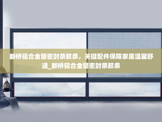 断桥铝合金窗密封条胶条，关键配件保障家居温馨舒适_断桥铝合金窗密封条胶条