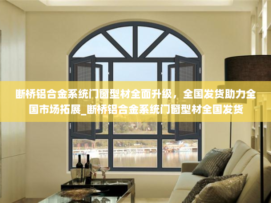 断桥铝合金系统门窗型材全面升级，全国发货助力全国市场拓展_断桥铝合金系统门窗型材全国发货