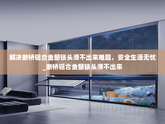 解决断桥铝合金窗锁头滑不出来难题，安全生活无忧_断桥铝合金窗锁头滑不出来