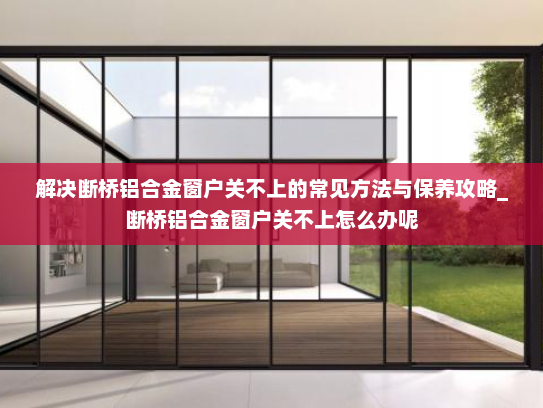解决断桥铝合金窗户关不上的常见方法与保养攻略_断桥铝合金窗户关不上怎么办呢